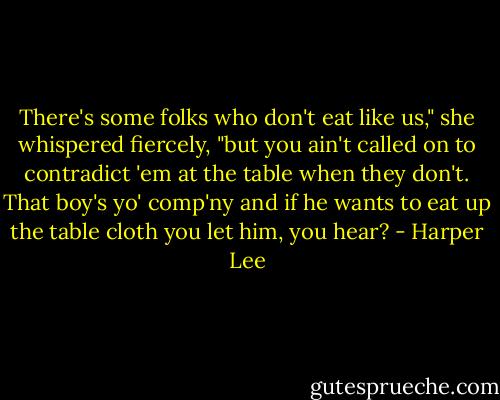 There's some folks who don't eat like us," she whispered fiercely, "but you ain't called on to contradict 'em at the table when they don't. That boy's yo' comp'ny and if he wants to eat up the table cloth you let him, you hear? - Harper Lee