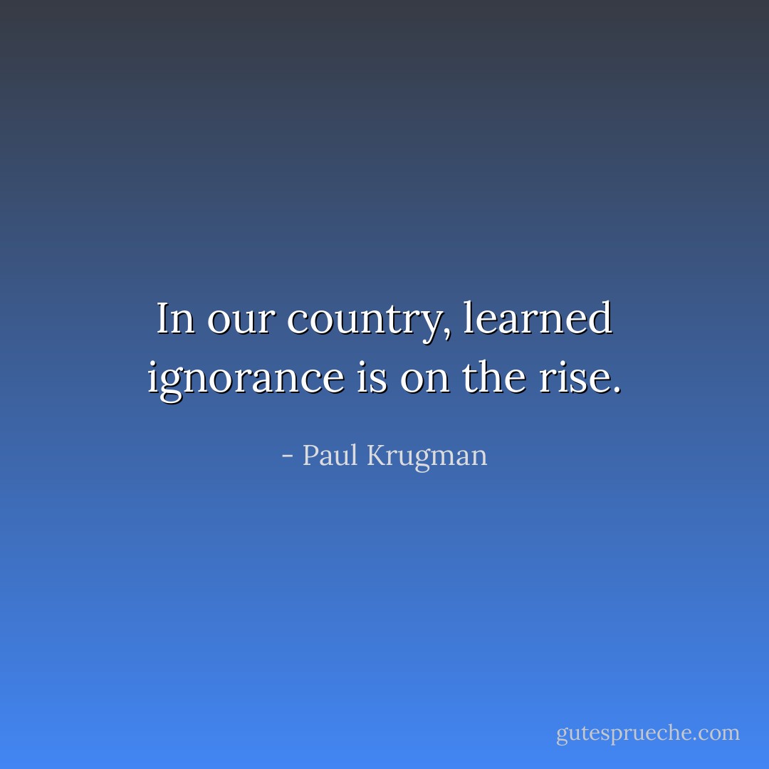 In our country, learned ignorance is on the rise. - Paul Krugman