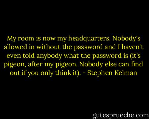 My room is now my headquarters. Nobody's allowed in without the password and I haven't even told anybody what the password is (it's pigeon, after my pigeon. Nobody else can find out if you only think it). - Stephen Kelman