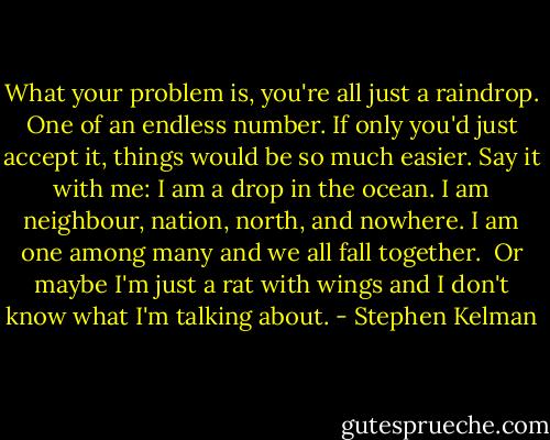What your problem is, you're all just a raindrop. One of an endless number. If only you'd just accept it, things would be so much easier. Say it with me: I am a drop in the ocean. I am neighbour, nation, north, and nowhere. I am one among many and we all fall together.<br /><br />Or maybe I'm just a rat with wings and I don't know what I'm talking about. - Stephen Kelman