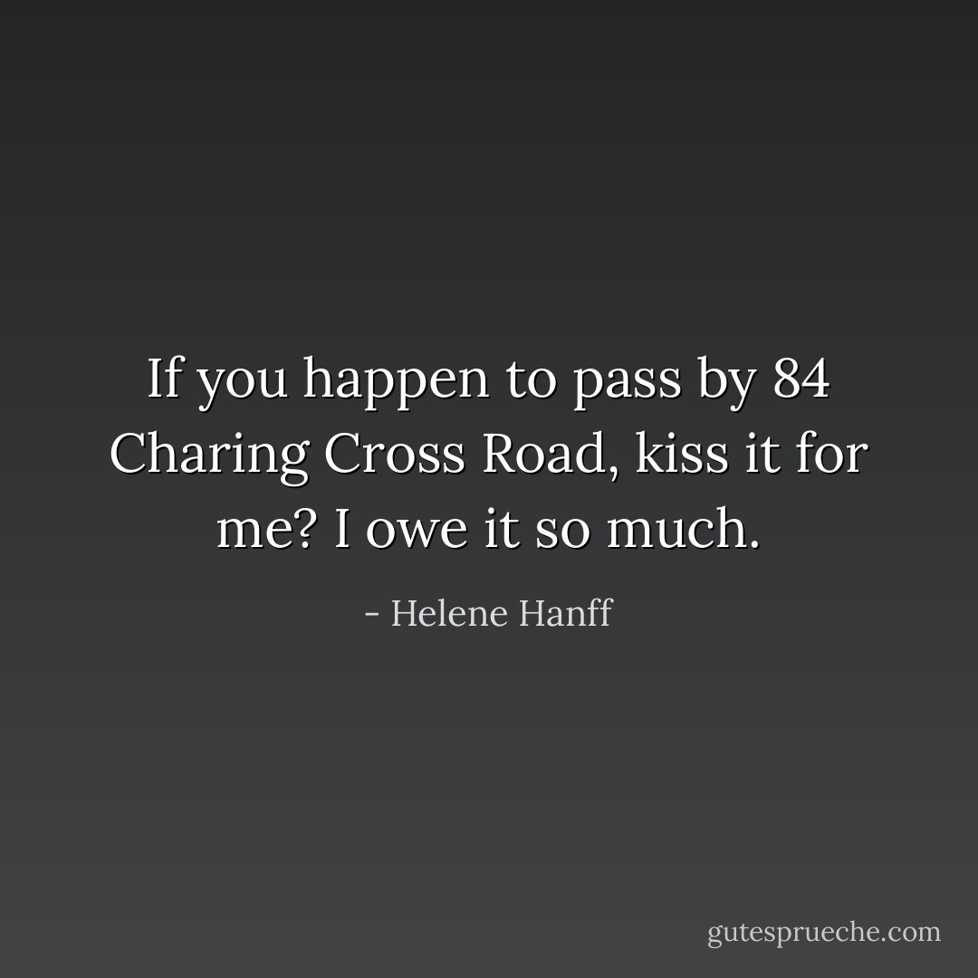 If you happen to pass by 84 Charing Cross Road, kiss it for me? I owe it so much. - Helene Hanff