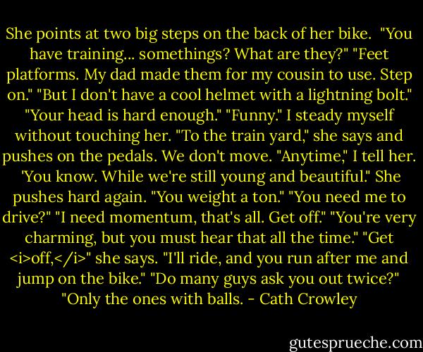 She points at two big steps on the back of her bike. <br />"You have training... somethings? What are they?"<br />"Feet platforms. My dad made them for my cousin to use. Step on."<br />"But I don't have a cool helmet with a lightning bolt."<br />"Your head is hard enough."<br />"Funny." I steady myself without touching her.<br />"To the train yard," she says and pushes on the pedals. We don't move.<br />"Anytime," I tell her. <br />'You know. While we're still young and beautiful."<br />She pushes hard again. "You weight a ton."<br />"You need me to drive?"<br />"I need momentum, that's all. Get off."<br />"You're very charming, but you must hear that all the time."<br />"Get <i>off,</i>" she says. "I'll ride, and you run after me and jump on the bike."<br />"Do many guys ask you out twice?"<br />"Only the ones with balls. - Cath Crowley