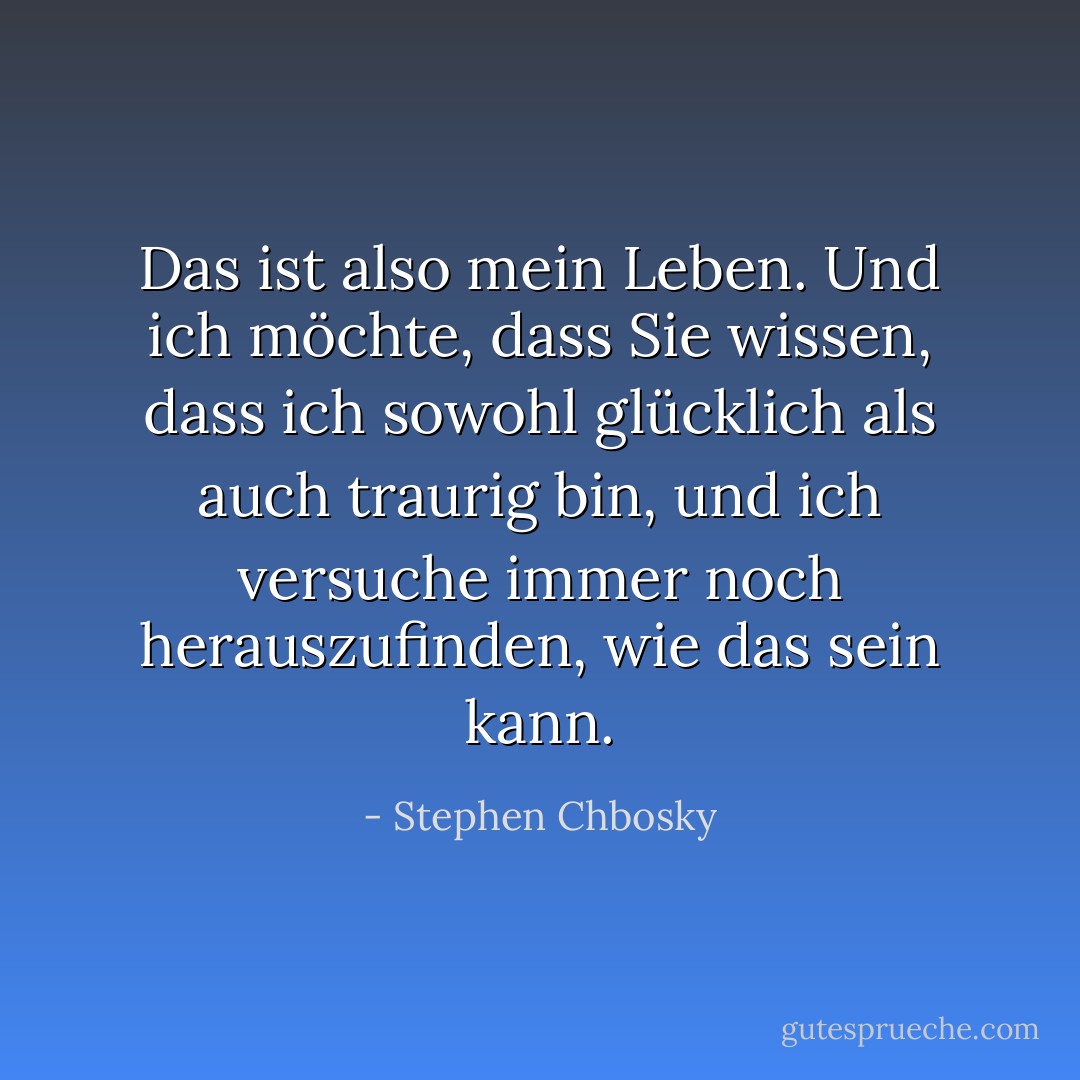 Das ist also mein Leben. Und ich möchte, dass Sie wissen, dass ich sowohl glücklich als auch traurig bin, und ich versuche immer noch herauszufinden, wie das sein kann. - Stephen Chbosky<