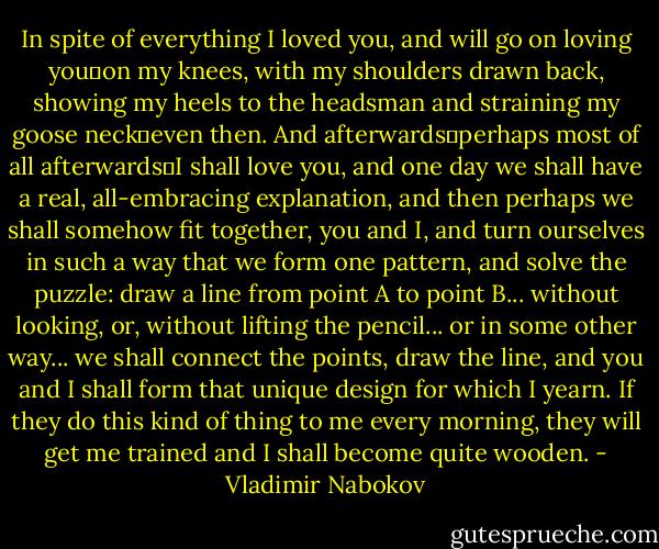 In spite of everything I loved you, and will go on loving you―on my knees, with my shoulders drawn back, showing my heels to the headsman and straining my goose neck―even then. And afterwards―perhaps most of all afterwards―I shall love you, and one day we shall have a real, all-embracing explanation, and then perhaps we shall somehow fit together, you and I, and turn ourselves in such a way that we form one pattern, and solve the puzzle: draw a line from point A to point B... without looking, or, without lifting the pencil... or in some other way... we shall connect the points, draw the line, and you and I shall form that unique design for which I yearn. If they do this kind of thing to me every morning, they will get me trained and I shall become quite wooden. - Vladimir Nabokov