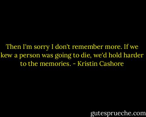 Then I'm sorry I don't remember more. If we kew a person was going to die, we'd hold harder to the memories. - Kristin Cashore