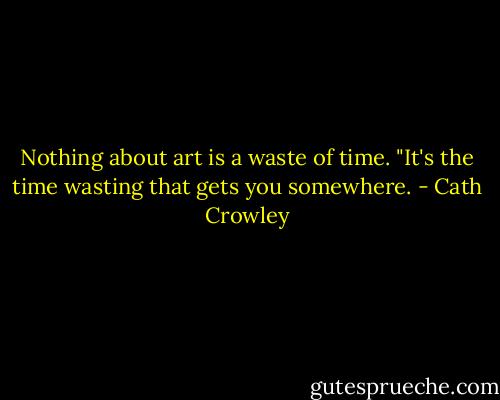 Nothing about art is a waste of time. "It's the time wasting that gets you somewhere. - Cath Crowley