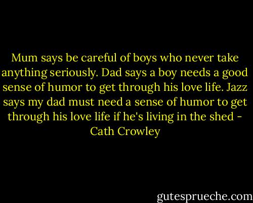 Mum says be careful of boys who never take anything seriously. Dad says a boy needs a good sense of humor to get through his love life. Jazz says my dad must need a sense of humor to get through his love life if he's living in the shed - Cath Crowley