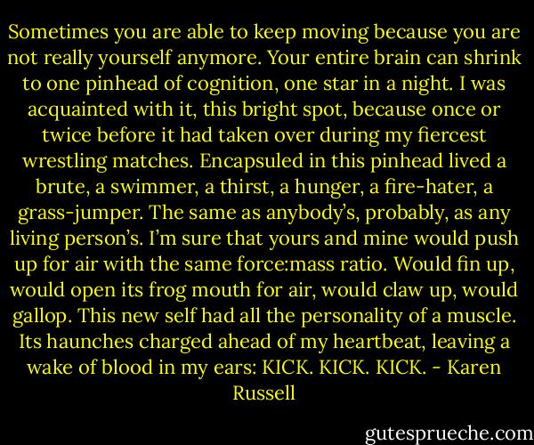 Sometimes you are able to keep moving because you are not really yourself anymore. Your entire brain can shrink to one pinhead of cognition, one star in a night. I was acquainted with it, this bright spot, because once or twice before it had taken over during my fiercest wrestling matches. Encapsuled in this pinhead lived a brute, a swimmer, a thirst, a hunger, a fire-hater, a grass-jumper. The same as anybody’s, probably, as any living person’s. I’m sure that yours and mine would push up for air with the same force:mass ratio. Would fin up, would open its frog mouth for air, would claw up, would gallop. This new self had all the personality of a muscle. Its haunches charged ahead of my heartbeat, leaving a wake of blood in my ears: KICK. KICK. KICK. - Karen Russell