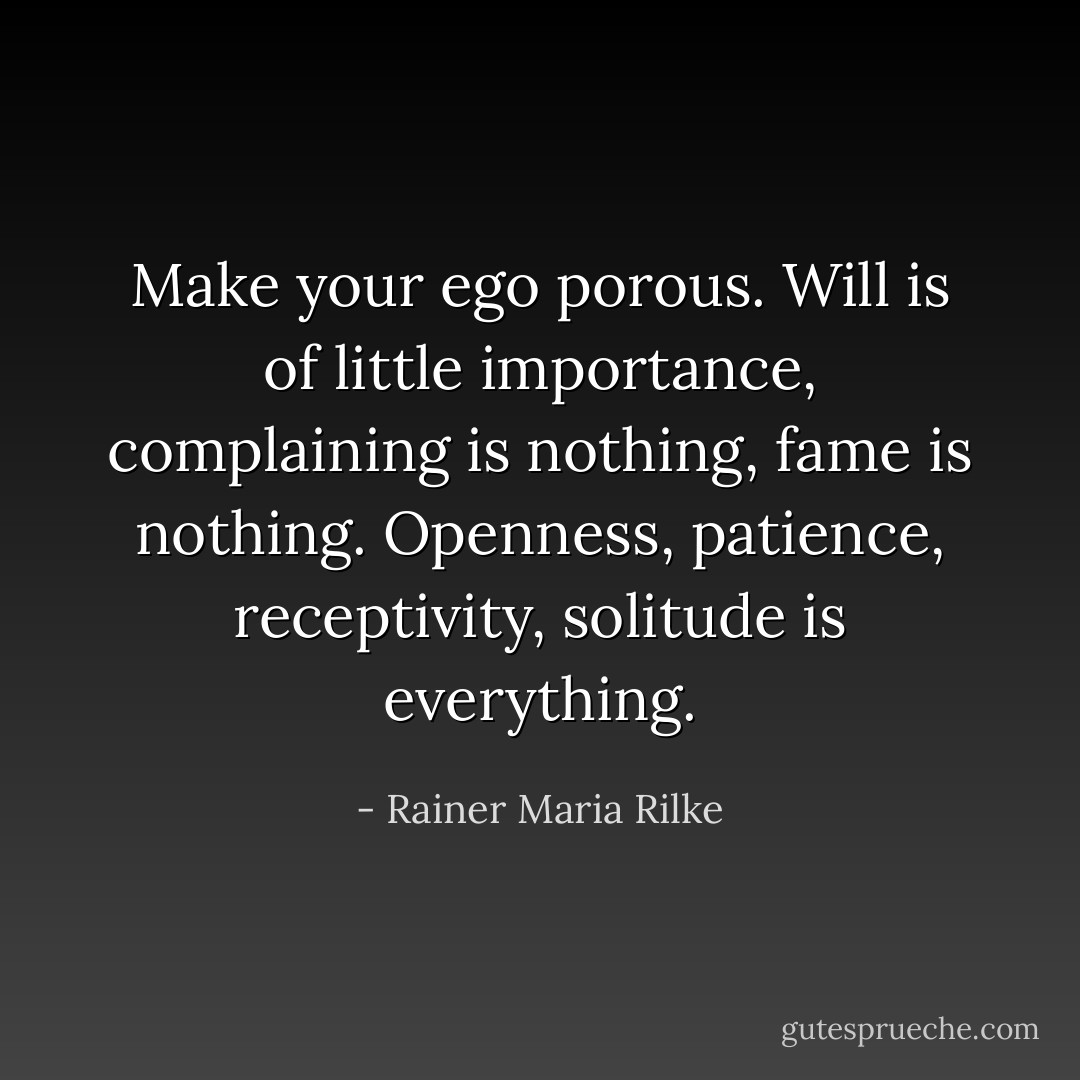 Make your ego porous. Will is of little importance, complaining is nothing, fame is nothing. Openness, patience, receptivity, solitude is everything. - Rainer Maria Rilke