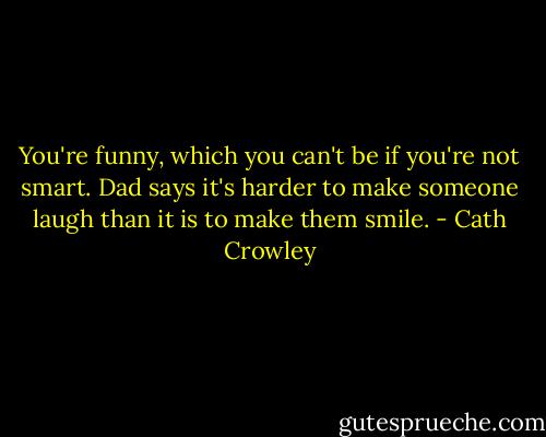 You're funny, which you can't be if you're not smart. Dad says it's harder to make someone laugh than it is to make them smile. - Cath Crowley