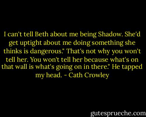 I can't tell Beth about me being Shadow. She'd get uptight about me doing something she thinks is dangerous."<br />That's not why you won't tell her. You won't tell her because what's on that wall is what's going on in there." He tapped my head. - Cath Crowley