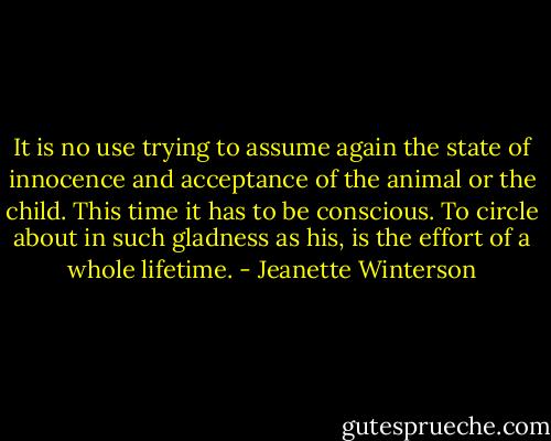 It is no use trying to assume again the state of innocence and acceptance of the animal or the child. This time it has to be conscious. To circle about in such gladness as his, is the effort of a whole lifetime. - Jeanette Winterson