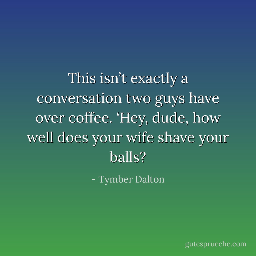 This isn’t exactly a conversation two guys have over coffee. ‘Hey, dude, how well does your wife shave your balls? - Tymber Dalton