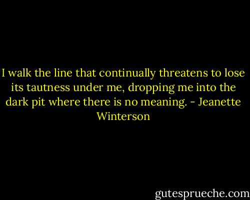 I walk the line that continually threatens to lose its tautness under me, dropping me into the dark pit where there is no meaning. - Jeanette Winterson