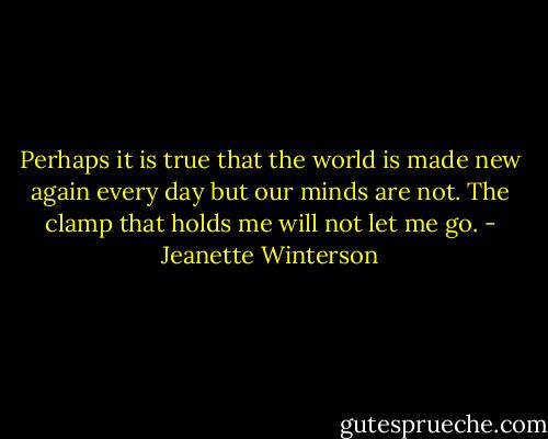 Perhaps it is true that the world is made new again every day but our minds are not. The clamp that holds me will not let me go. - Jeanette Winterson
