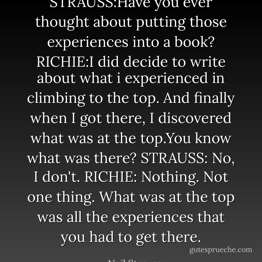 STRAUSS:Have you ever thought about putting those experiences into a book?<br />RICHIE:I did decide to write about what i experienced in climbing to the top. And finally when I got there, I discovered what was at the top.You know what was there?<br />STRAUSS: No, I don't.<br />RICHIE: Nothing. Not one thing. What was at the top was all the experiences that you had to get there. - Neil Strauss