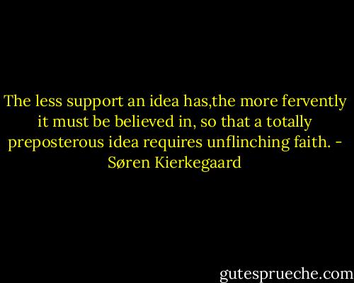 The less support an idea has,the more fervently it must be believed in, so that a totally preposterous idea requires unflinching faith. - Søren Kierkegaard