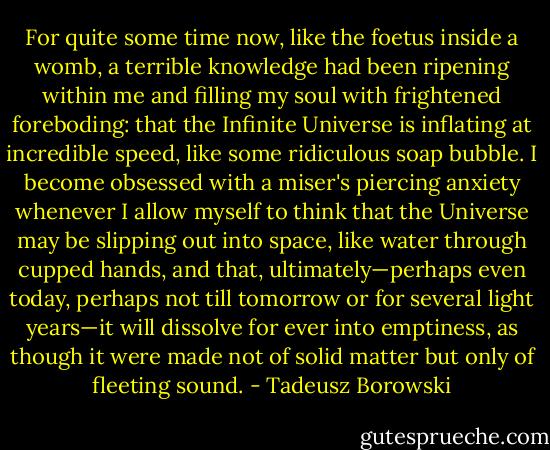For quite some time now, like the foetus inside a womb, a terrible knowledge had been ripening within me and filling my soul with frightened foreboding: that the Infinite Universe is inflating at incredible speed, like some ridiculous soap bubble. I become obsessed with a miser's piercing anxiety whenever I allow myself to think that the Universe may be slipping out into space, like water through cupped hands, and that, ultimately—perhaps even today, perhaps not till tomorrow or for several light years—it will dissolve for ever into emptiness, as though it were made not of solid matter but only of fleeting sound. - Tadeusz Borowski