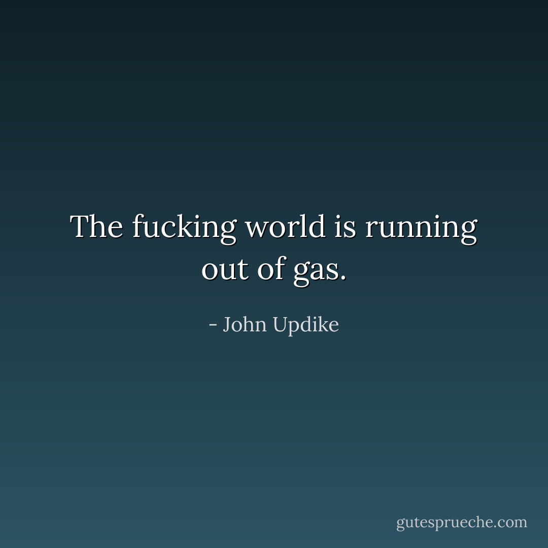 The fucking world is running out of gas. - John Updike