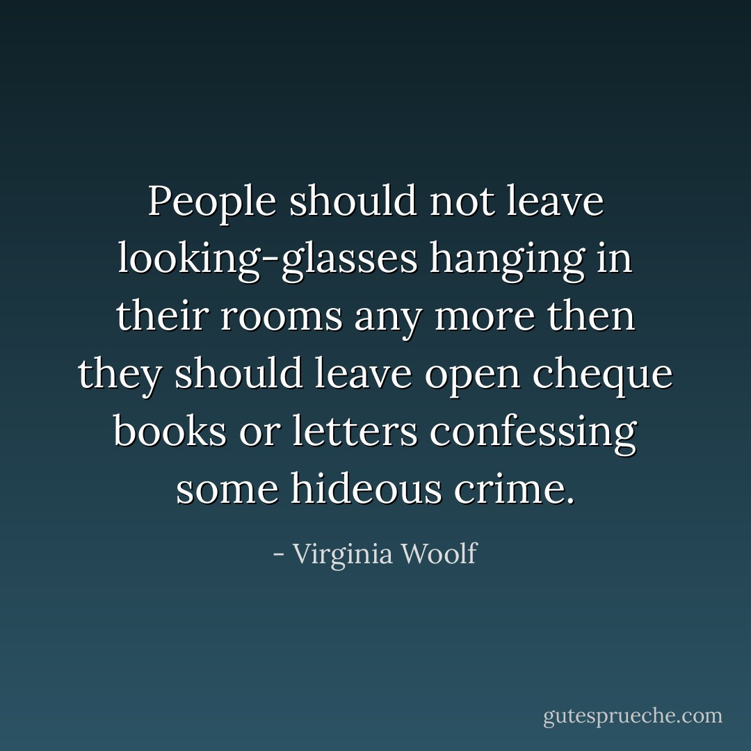 People should not leave looking-glasses hanging in their rooms any more then they should leave open cheque books or letters confessing some hideous crime. - Virginia Woolf