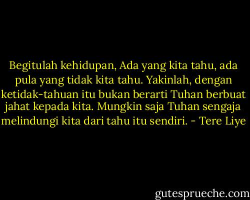 Begitulah kehidupan, Ada yang kita tahu, ada pula yang tidak kita tahu. Yakinlah, dengan ketidak-tahuan itu bukan berarti Tuhan berbuat jahat kepada kita. Mungkin saja Tuhan sengaja melindungi kita dari tahu itu sendiri. - Tere Liye