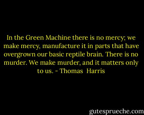 In the Green Machine there is no mercy; we make mercy, manufacture it in parts that have overgrown our basic reptile brain. There is no murder. We make murder, and it matters only to us. - Thomas  Harris