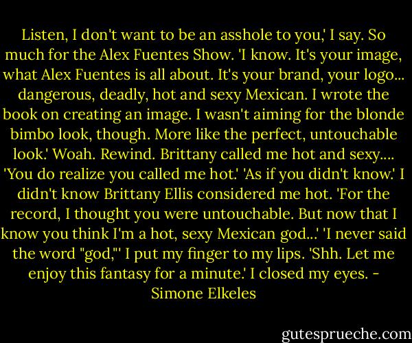 Listen, I don't want to be an asshole to you,' I say. So much for the Alex Fuentes Show.<br />'I know. It's your image, what Alex Fuentes is all about. It's your brand, your logo... dangerous, deadly, hot and sexy Mexican. I wrote the book on creating an image. I wasn't aiming for the blonde bimbo look, though. More like the perfect, untouchable look.'<br />Woah. Rewind. Brittany called me hot and sexy.... 'You do realize you called me hot.'<br />'As if you didn't know.'<br />I didn't know Brittany Ellis considered me hot. 'For the record, I thought you were untouchable. But now that I know you think I'm a hot, sexy Mexican god...'<br />'I never said the word "god,"'<br />I put my finger to my lips. 'Shh. Let me enjoy this fantasy for a minute.' I closed my eyes. - Simone Elkeles