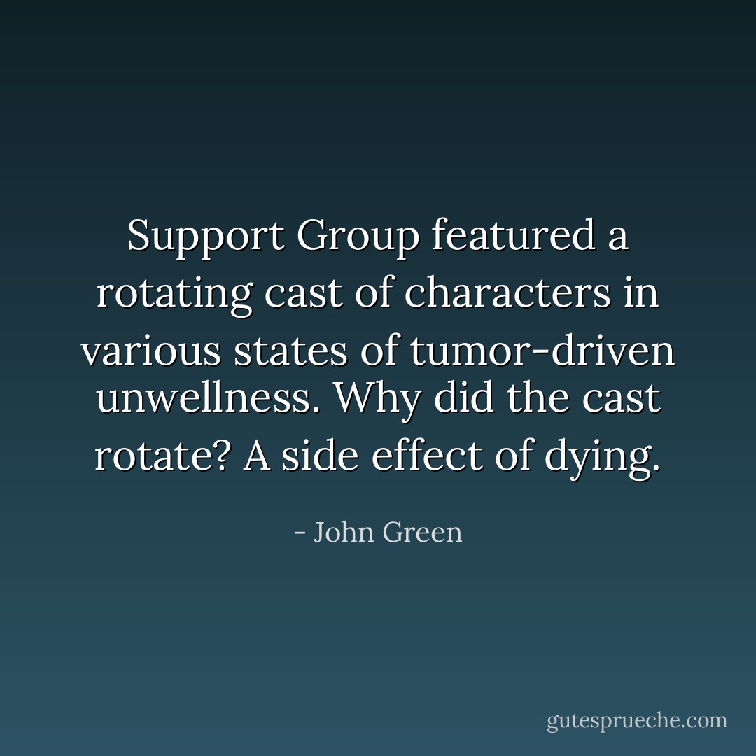 Support Group featured a rotating cast of characters in various states of tumor-driven unwellness. Why did the cast rotate? A side effect of dying. - John Green
