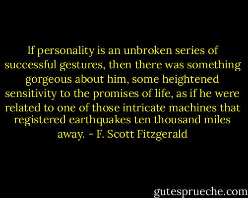 If personality is an unbroken series of successful gestures, then there was something gorgeous about him, some heightened sensitivity to the promises of life, as if he were related to one of those intricate machines that registered earthquakes ten thousand miles away. - F. Scott Fitzgerald