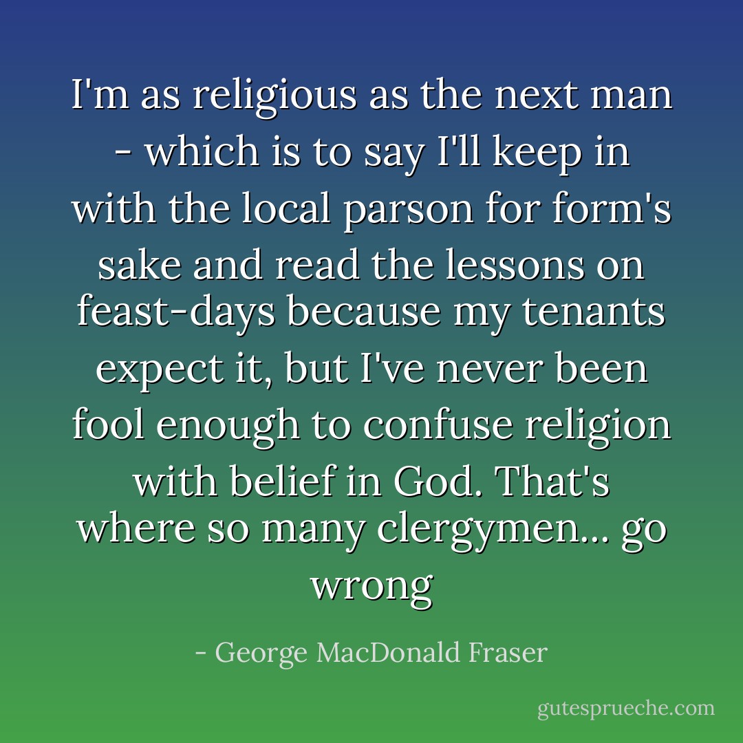 I'm as religious as the next man - which is to say I'll keep in with the local parson for form's sake and read the lessons on feast-days because my tenants expect it, but I've never been fool enough to confuse religion with belief in God. That's where so many clergymen... go wrong - George MacDonald Fraser