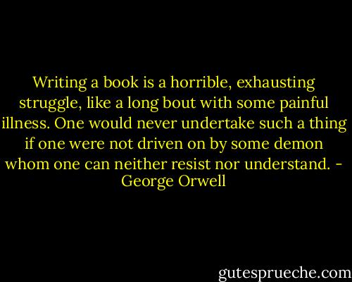 Writing a book is a horrible, exhausting struggle, like a long bout with some painful illness. One would never undertake such a thing if one were not driven on by some demon whom one can neither resist nor understand. - George Orwell