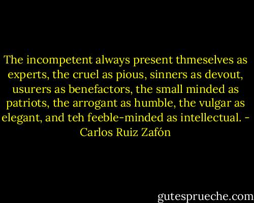 The incompetent always present thmeselves as experts, the cruel as pious, sinners as devout, usurers as benefactors, the small minded as patriots, the arrogant as humble, the vulgar as elegant, and teh feeble-minded as intellectual. - Carlos Ruiz Zafón