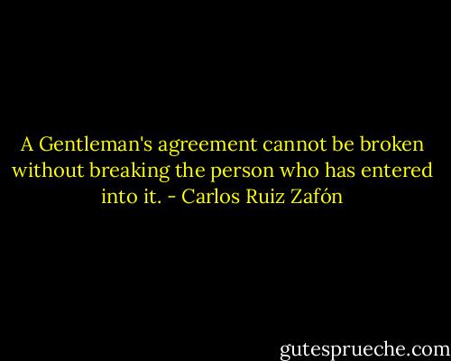 A Gentleman's agreement cannot be broken without breaking the person who has entered into it. - Carlos Ruiz Zafón