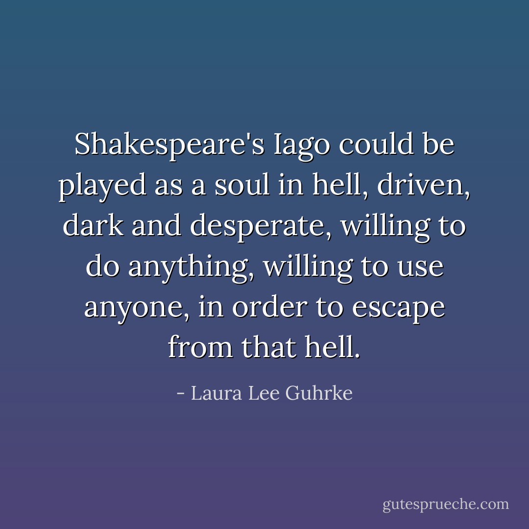 Shakespeare's Iago could be played as a soul in hell, driven, dark and desperate, willing to do anything, willing to use anyone, in order to escape from that hell. - Laura Lee Guhrke