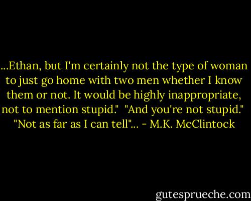 ...Ethan, but I'm certainly not the type of woman to just go home with two men whether I know them or not. It would be highly inappropriate, not to mention stupid."<br /><br />"And you're not stupid."<br /><br />"Not as far as I can tell"... - M.K. McClintock