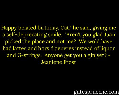 Happy belated birthday, Cat," he said, giving me a self-deprecating smile.<br /> "Aren't you glad Juan picked the place and not me? <br />We wold have had lattes and hors d'oeuvres instead of liquor and G-strings.<br /> Anyone get you a gin yet? - Jeaniene Frost