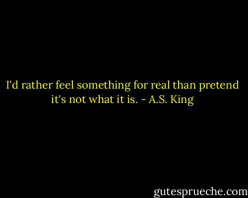I'd rather feel something for real than pretend it's not what it is. - A.S. King