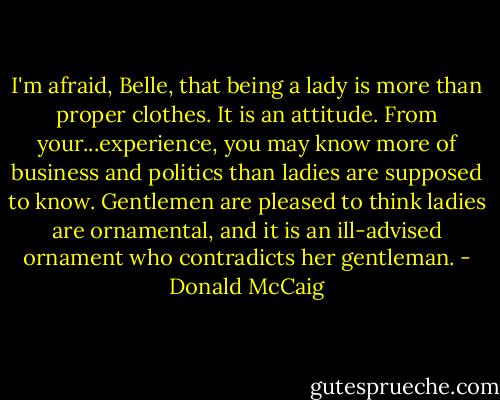 I'm afraid, Belle, that being a lady is more than proper clothes. It is an attitude. From your...experience, you may know more of business and politics than ladies are supposed to know. Gentlemen are pleased to think ladies are ornamental, and it is an ill-advised ornament who contradicts her gentleman. - Donald McCaig