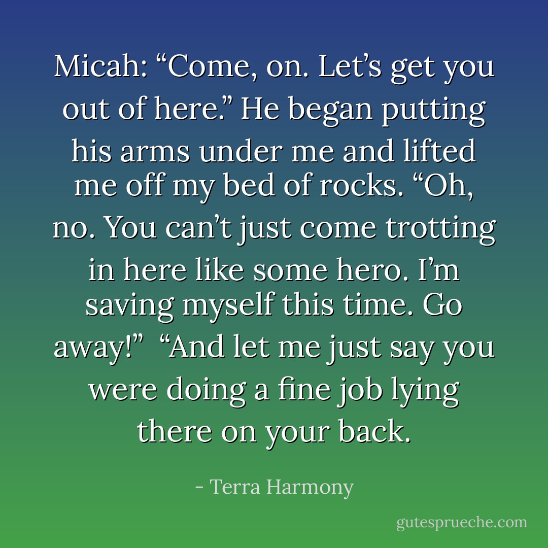 Micah: “Come, on. Let’s get you out of here.” He began putting his arms under me and lifted me off my bed of rocks.<br />“Oh, no. You can’t just come trotting in here like some hero. I’m saving myself this time. Go away!” <br />“And let me just say you were doing a fine job lying there on your back. - Terra Harmony