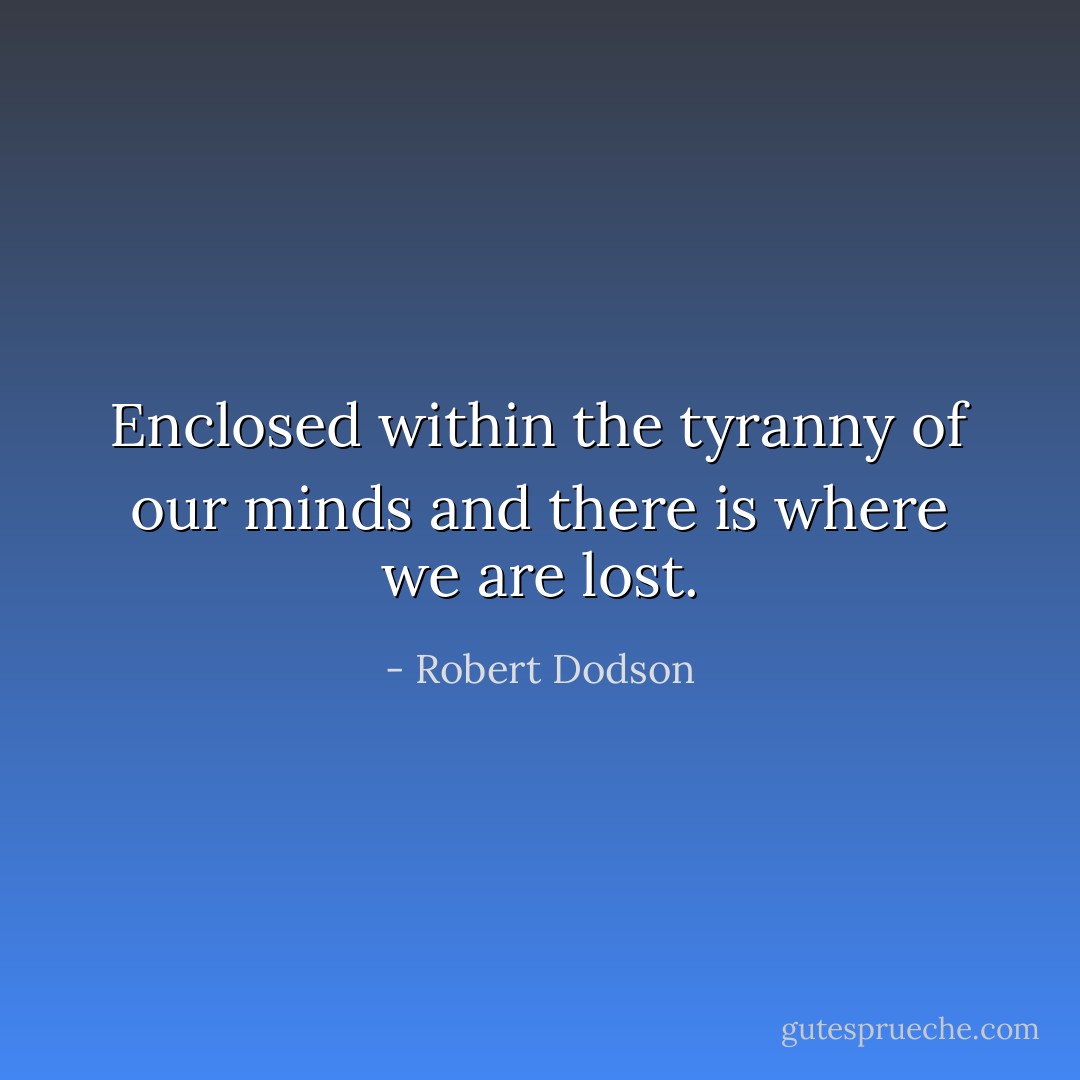 Enclosed within the tyranny of our minds and there is where we are lost. - Robert Dodson
