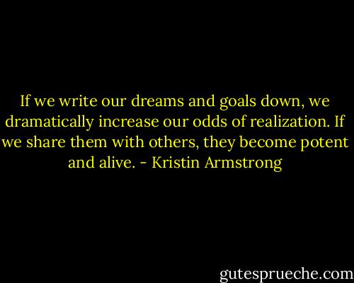 If we write our dreams and goals down, we dramatically increase our odds of realization. If we share them with others, they become potent and alive. - Kristin Armstrong