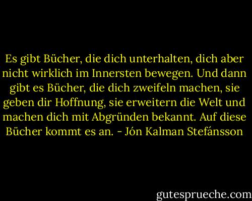 Es gibt Bücher, die dich unterhalten, dich aber nicht wirklich im Innersten bewegen. Und dann gibt es Bücher, die dich zweifeln machen, sie geben dir Hoffnung, sie erweitern die Welt und machen dich mit Abgründen bekannt. Auf diese Bücher kommt es an. - Jón Kalman Stefánsson