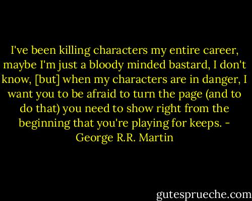 I've been killing characters my entire career, maybe I'm just a bloody minded bastard, I don't know, [but] when my characters are in danger, I want you to be afraid to turn the page (and to do that) you need to show right from the beginning that you're playing for keeps. - George R.R. Martin