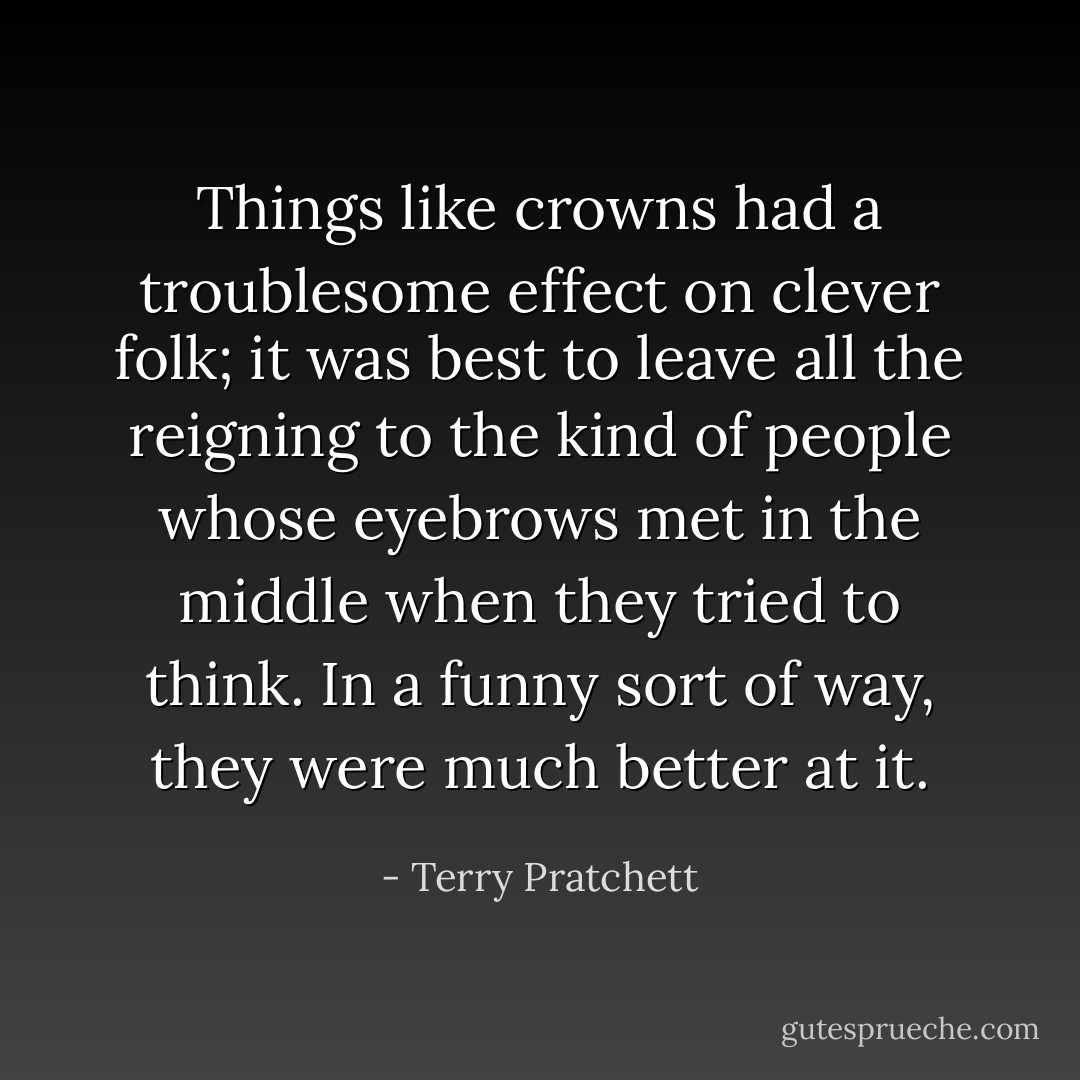 Things like crowns had a troublesome effect on clever folk; it was best to leave all the reigning to the kind of people whose eyebrows met in the middle when they tried to think. In a funny sort of way, they were much better at it. - Terry Pratchett