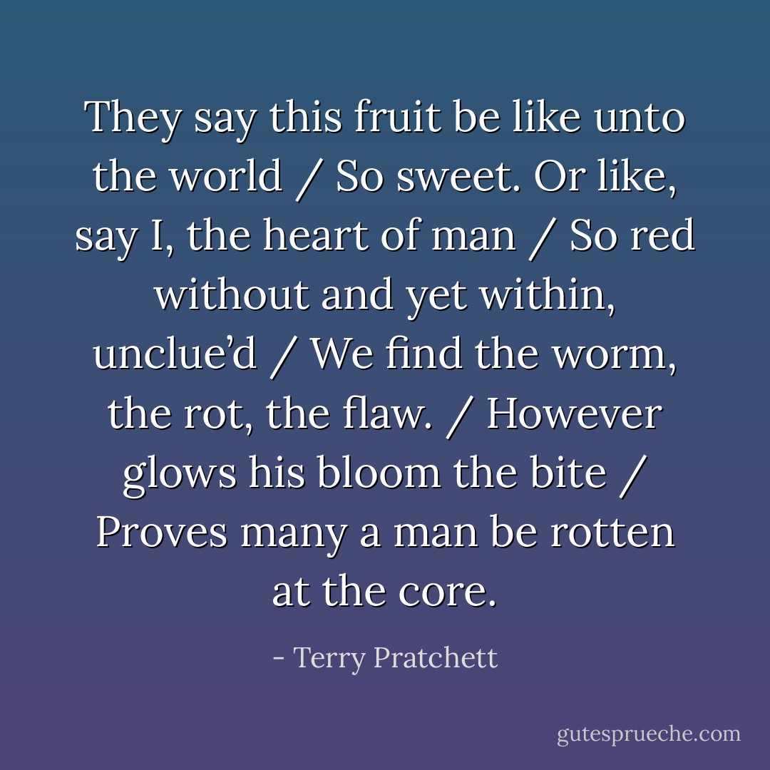 They say this fruit be like unto the world / So sweet. Or like, say I, the heart of man / So red without and yet within, unclue’d / We find the worm, the rot, the flaw. / However glows his bloom the bite / Proves many a man be rotten at the core. - Terry Pratchett