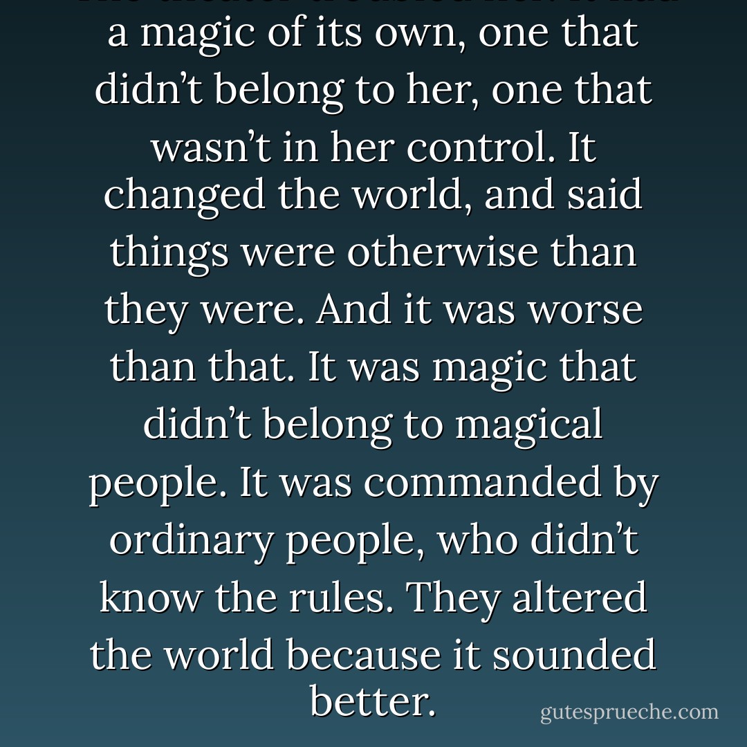 The theater troubled her. It had a magic of its own, one that didn’t belong to her, one that wasn’t in her control. It changed the world, and said things were otherwise than they were. And it was worse than that. It was magic that didn’t belong to magical people. It was commanded by ordinary people, who didn’t know the rules. They altered the world because it sounded better. - Terry Pratchett