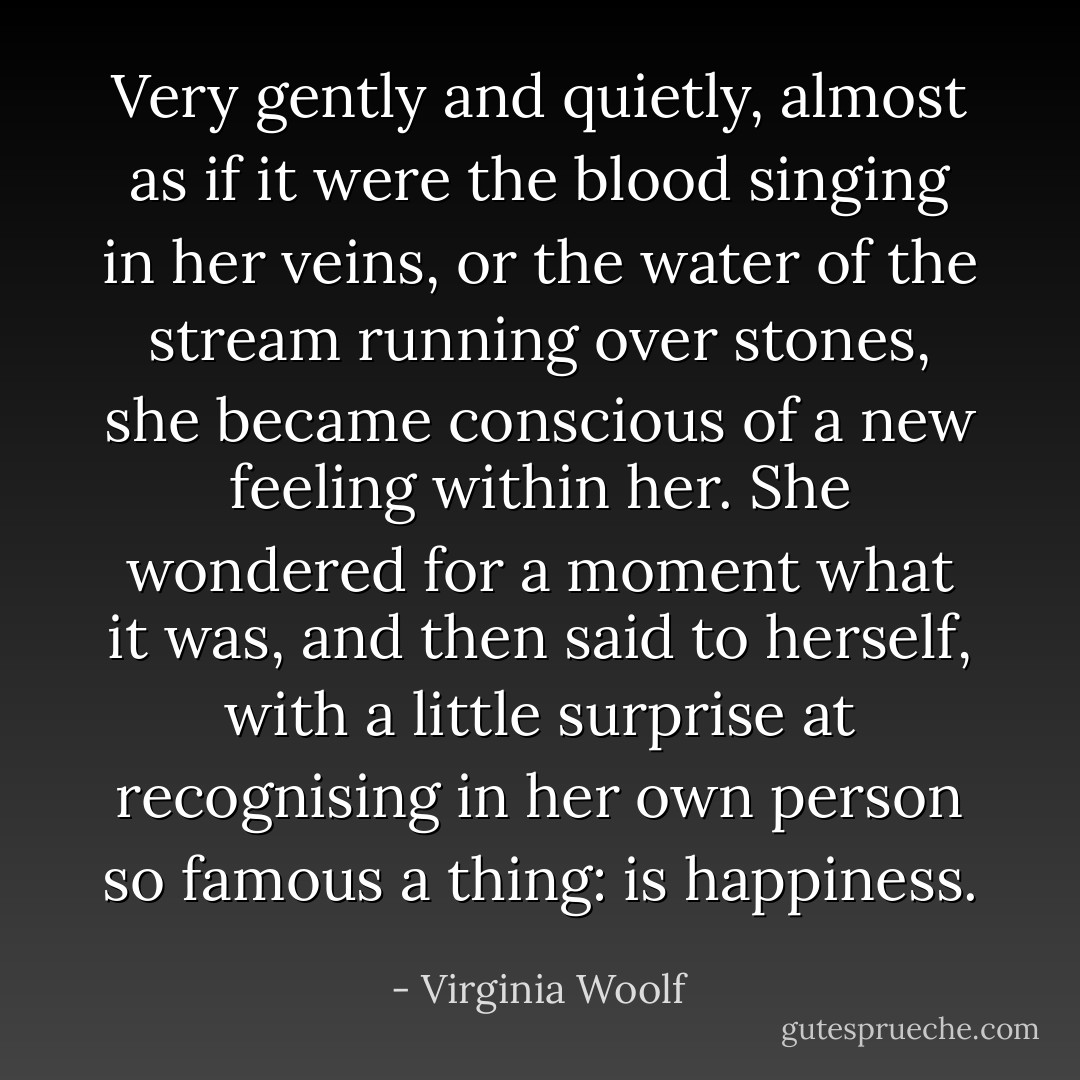 Very gently and quietly, almost as if it were the blood singing in her veins, or the water of the stream running over stones, she became conscious of a new feeling within her. She wondered for a moment what it was, and then said to herself, with a little surprise at recognising in her own person so famous a thing: is happiness. - Virginia Woolf