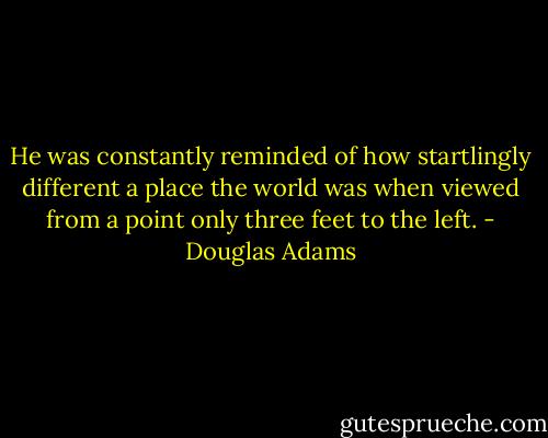 He was constantly reminded of how startlingly different a place the world was when viewed from a point only three feet to the left. - Douglas Adams