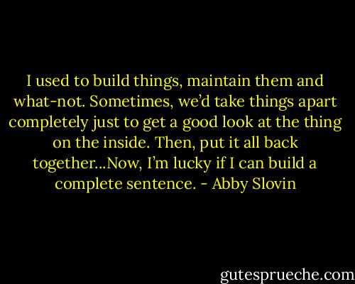 I used to build things, maintain them and what-not. Sometimes, we’d take things apart completely just to get a good look at the thing on the inside. Then, put it all back together...Now, I’m lucky if I can build a complete sentence. - Abby Slovin