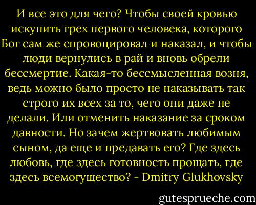 И все это для чего? Чтобы своей кровью искупить грех первого человека, которого Бог сам же спровоцировал и наказал, и чтобы люди вернулись в рай и вновь обрели бессмертие. Какая-то бессмысленная возня, ведь можно было просто не наказывать так строго их всех за то, чего они даже не делали. Или отменить наказание за сроком давности. Но зачем жертвовать любимым сыном, да еще и предавать его? Где здесь любовь, где здесь готовность прощать, где здесь всемогущество? - Dmitry Glukhovsky